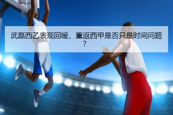 武磊西乙表现回暖，重返西甲是否只是时间问题？