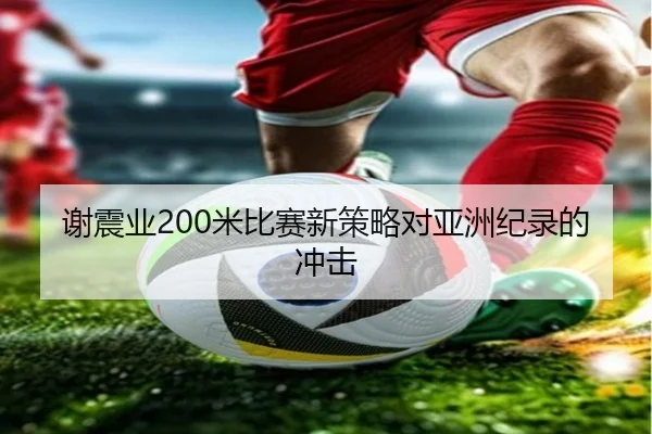 谢震业200米比赛新策略对亚洲纪录的冲击